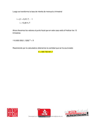 Luego se transforma la tasa de interés de mensual a trimestral
i = ((1 + 0,21) 3) - 1
i = 13,28 % T
Ahora llevamos los valores al punto focal que en este caso está al finalizar los 13
trimestres
116 800 000(1,1328)13 = X
Resolviendo por la calculadora obtenemos la cantidad que se ha acumulado
X = 590 792 941,7
Descargado por JUNIOR AOA (junioralexanderoa@ufps.edu.co)
lOMoARcPSD|3791696
 