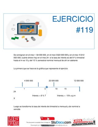 Se consignan en el mes 1 $4 000 000, en el mes 5 $22 000 000 y en el mes 15 $12
000 000; cuánto dinero hay en el mes 24 si la tasa de interés es del 8 % trimestral
hasta el m es 10 y del 15 % semestral nominal mensual de ahí en adelante
Lo primero que se hace es la gráfica que represente el ejercicio
4 000 000 22 000 000 12 000 000
1 5 10 15
24
Interes1 = 8 % T Interes2 = 15% s.p.m
X
Luego se transforma la tasa de interés de trimestral a mensual y de nominal a
vencida
EJERCICIO
#119
Descargado por JUNIOR AOA (junioralexanderoa@ufps.edu.co)
lOMoARcPSD|3791696
 