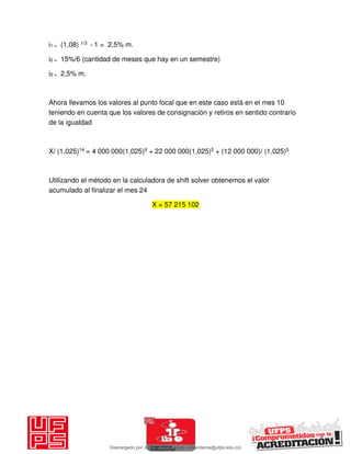 i1 = (1,08) 1/3 - 1 = 2,5% m.
i2 = 15%/6 (cantidad de meses que hay en un semestre)
i2 = 2,5% m.
Ahora llevamos los valores al punto focal que en este caso está en el mes 10
teniendo en cuenta que los valores de consignación y retiros en sentido contrario
de la igualdad
X/ (1,025)14 = 4 000 000(1,025)9 + 22 000 000(1,025)5 + (12 000 000)/ (1,025)5
Utilizando el método en la calculadora de shift solver obtenemos el valor
acumulado al finalizar el mes 24
X = 57 215 102
Descargado por JUNIOR AOA (junioralexanderoa@ufps.edu.co)
lOMoARcPSD|3791696
 