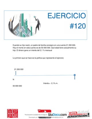 Cuando su hijo nació, un padre de familia consigno en una cuenta 21 200 000.
Hoy el monto en esta cuenta es de 50 000 000. Qué edad tiene actualmente su
hijo. El dinero gana un interés del 2,1 % mensual
Lo primero que se hace es la gráfica que represente el ejercicio
21 200 000
N
Interés = 2,1% m.
50 000 000
EJERCICIO
#120
Descargado por JUNIOR AOA (junioralexanderoa@ufps.edu.co)
lOMoARcPSD|3791696
 