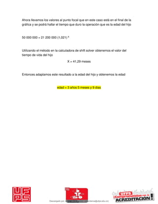 Ahora llevamos los valores al punto focal que en este caso está en el final de la
gráfica y se podrá hallar el tiempo que duro la operación que es la edad del hijo
50 000 000 = 21 200 000 (1,021) X
Utilizando el método en la calculadora de shift solver obtenemos el valor del
tiempo de vida del hijo
X = 41,29 meses
Entonces adaptamos este resultado a la edad del hijo y obtenemos la edad
edad = 3 años 5 meses y 9 dias
Descargado por JUNIOR AOA (junioralexanderoa@ufps.edu.co)
lOMoARcPSD|3791696
 