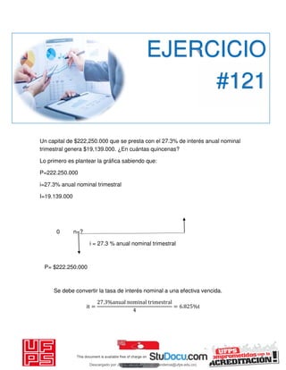 Un capital de $222,250.000 que se presta con el 27.3% de interés anual nominal
trimestral genera $19,139.000. ¿En cuántas quincenas?
Lo primero es plantear la gráfica sabiendo que:
P=222.250.000
i=27.3% anual nominal trimestral
I=19.139.000
0 n=?
i = 27.3 % anual nominal trimestral
P= $222.250.000
Se debe convertir la tasa de interés nominal a una efectiva vencida.
it =
. %anual nominal trimestral
= . %t
EJERCICIO
#121
Descargado por JUNIOR AOA (junioralexanderoa@ufps.edu.co)
lOMoARcPSD|3791696
 