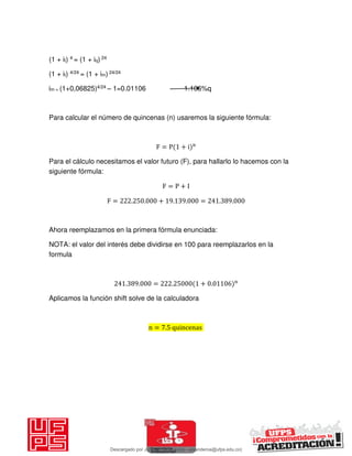 (1 + it) 4 = (1 + iq) 24
(1 + it) 4/24 = (1 + im) 24/24
im = (1+0,06825)4/24 – 1=0.01106 1.106%q
Para calcular el número de quincenas (n) usaremos la siguiente fórmula:
F = P + i n
Para el cálculo necesitamos el valor futuro (F), para hallarlo lo hacemos con la
siguiente fórmula:
F = P + I
F = . . + . . = . .
Ahora reemplazamos en la primera fórmula enunciada:
NOTA: el valor del interés debe dividirse en 100 para reemplazarlos en la
formula
. . = . + . n
Aplicamos la función shift solve de la calculadora
n = . quincenas
Descargado por JUNIOR AOA (junioralexanderoa@ufps.edu.co)
lOMoARcPSD|3791696
 