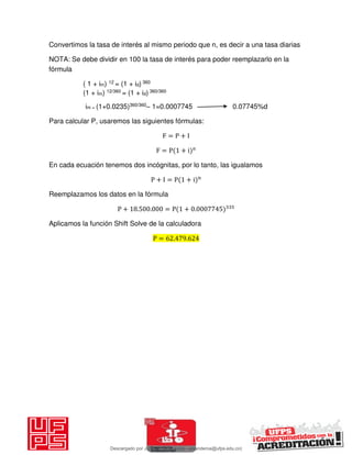 Convertimos la tasa de interés al mismo periodo que n, es decir a una tasa diarias
NOTA: Se debe dividir en 100 la tasa de interés para poder reemplazarlo en la
fórmula
( 1 + im) 12 = (1 + id) 360
(1 + im) 12/360 = (1 + id) 360/360
im = (1+0.0235)360/360– 1=0.0007745 0.07745%d
Para calcular P, usaremos las siguientes fórmulas:
F = P + I
F = P + i n
En cada ecuación tenemos dos incógnitas, por lo tanto, las igualamos
P + I = P + i n
Reemplazamos los datos en la fórmula
P + . . = P + .
Aplicamos la función Shift Solve de la calculadora
P = . .
Descargado por JUNIOR AOA (junioralexanderoa@ufps.edu.co)
lOMoARcPSD|3791696
 
