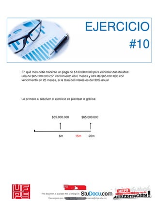 En qué mes debe hacerse un pago de $130.000.000 para cancelar dos deudas:
una de $65.000.000 con vencimiento en 6 meses y otra de $65.000.000 con
vencimiento en 26 meses, si la tasa del interés es del 30% anual
Lo primero al resolver el ejercicio es plantear la gráfica:
$65.000.000 $65.000.000
6m 15m 26m
EJERCICIO
#10
Descargado por JUNIOR AOA (junioralexanderoa@ufps.edu.co)
lOMoARcPSD|3791696
 