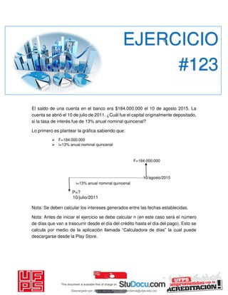 El saldo de una cuenta en el banco era $184.000.000 el 10 de agosto 2015. La
cuenta se abrió el 10 de julio de 2011. ¿Cuál fue el capital originalmente depositado,
si la tasa de interés fue de 13% anual nominal quincenal?
Lo primero es plantear la gráfica sabiendo que:
 F=184.000.000
 i=13% anual nominal quincenal
F=184.000.000
10/agosto/2015
i=13% anual nominal quincenal
P=?
10/julio/2011
Nota: Se deben calcular los intereses generados entre las fechas establecidas.
Nota: Antes de iniciar el ejercicio se debe calcular n (en este caso será el número
de días que van a trascurrir desde el día del crédito hasta el día del pago). Esto se
calcula por medio de la aplicación llamada “Calculadora de días” la cual puede
descargarse desde la Play Store.
EJERCICIO
#123
Descargado por JUNIOR AOA (junioralexanderoa@ufps.edu.co)
lOMoARcPSD|3791696
 