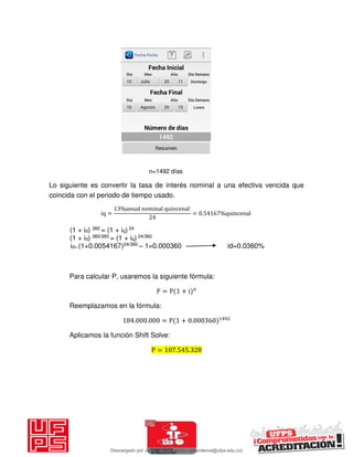 n=1492 días
Lo siguiente es convertir la tasa de interés nominal a una efectiva vencida que
coincida con el periodo de tiempo usado.
iq =
%anual nominal quincenal
= . %quincenal
(1 + id) 360 = (1 + iq) 24
(1 + id) 360/360 = (1 + iq) 24/360
id= (1+0.0054167)24/360 – 1=0.000360 id=0.0360%
Para calcular P, usaremos la siguiente fórmula:
F = P + i n
Reemplazamos en la fórmula:
. . = P + .
Aplicamos la función Shift Solve:
P = . .
Descargado por JUNIOR AOA (junioralexanderoa@ufps.edu.co)
lOMoARcPSD|3791696
 