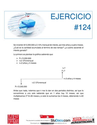 Se invierten $13.200.000 a 2.12% mensual de interés, por tres años y cuatro meses.
¿Cuál es la cantidad acumulada al término de ese tiempo? ¿a cuánto asciende el
interés ganado?
Lo primero es plantear la gráfica sabiendo que:
 P=13.200.000
 i=2.12%mensual
 n=3 años y 4 meses
I=?
F=?
n=3 años y 4 meses
i=2.12%mensual
P=13.200.000
Antes que nada, notemos que n nos lo dan en dos periodos distintos, así que lo
convertimos a uno solo sabiendo que en 1 años hay 12 meses, así que
multiplicamos 3*12=36 meses y a esto le sumamos los 4 meses, obteniendo n=40
meses
EJERCICIO
#124
Descargado por JUNIOR AOA (junioralexanderoa@ufps.edu.co)
lOMoARcPSD|3791696
 