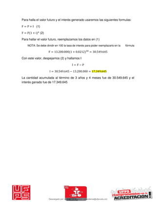 Para halla el valor futuro y el interés generado usaremos las siguientes formulas:
F = P + I (1)
F = P + i n
(2)
Para hallar el valor futuro, reemplazamos los datos en (1)
NOTA: Se debe dividir en 100 la tasa de interés para poder reemplazarlo en la fórmula
F = . . + . = . .
Con este valor, despejamos (2) y hallamos I
I = F − P
I = . . − . . = . .
La cantidad acumulada al término de 3 años y 4 meses fue de 30.549.645 y el
interés ganado fue de 17.349.645
Descargado por JUNIOR AOA (junioralexanderoa@ufps.edu.co)
lOMoARcPSD|3791696
 