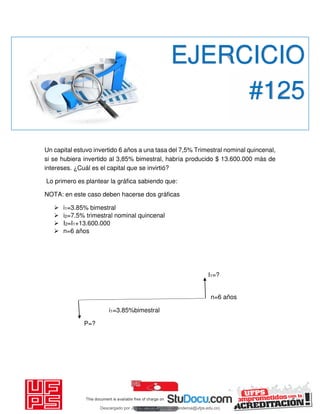 Un capital estuvo invertido 6 años a una tasa del 7,5% Trimestral nominal quincenal,
si se hubiera invertido al 3,85% bimestral, habría producido $ 13.600.000 más de
intereses. ¿Cuál es el capital que se invirtió?
Lo primero es plantear la gráfica sabiendo que:
NOTA: en este caso deben hacerse dos gráficas
 i1=3.85% bimestral
 i2=7.5% trimestral nominal quincenal
 I2=I1+13.600.000
 n=6 años
I1=?
n=6 años
i1=3.85%bimestral
P=?
EJERCICIO
#125
Descargado por JUNIOR AOA (junioralexanderoa@ufps.edu.co)
lOMoARcPSD|3791696
 