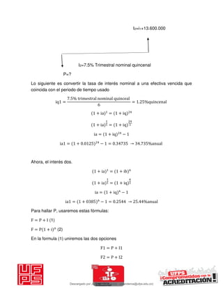 I2=i1+13.600.000
I2=7.5% Trimestral nominal quincenal
P=?
Lo siguiente es convertir la tasa de interés nominal a una efectiva vencida que
coincida con el periodo de tiempo usado
iq =
. % trimestral nominal quinceal
= . %quincenal
+ ia = + iq
+ ia = + iq
ia = + iq −
ia = + . − = . → . %anual
Ahora, el interés dos.
+ ia = + ib
+ ia = + iq
ia = + iq −
ia = + − = . → . %anual
Para hallar P, usaremos estas fórmulas:
F = P + I (1)
F = P + i n
(2)
En la formula (1) uniremos las dos opciones
F = P + I
F = P + I
Descargado por JUNIOR AOA (junioralexanderoa@ufps.edu.co)
lOMoARcPSD|3791696
 