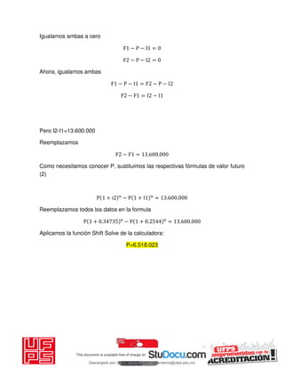 Igualamos ambas a cero
F − P − I =
F − P − I =
Ahora, igualamos ambas
F − P − I = F − P − I
F − F = I − I
Pero I2-I1=13.600.000
Reemplazamos
F − F = . .
Como necesitamos conocer P, sustituimos las respectivas fórmulas de valor futuro
(2)
P + i n
− P + I n
= . .
Reemplazamos todos los datos en la formula
P + . − P + . = . .
Aplicamos la función Shift Solve de la calculadora:
P=6.518.023
Descargado por JUNIOR AOA (junioralexanderoa@ufps.edu.co)
lOMoARcPSD|3791696
 