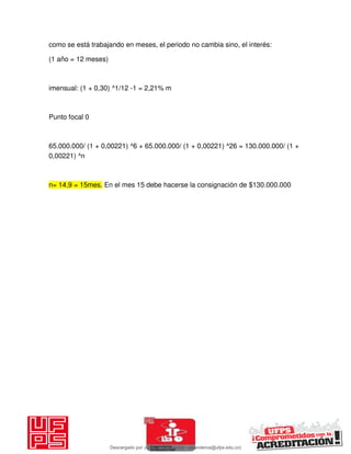 como se está trabajando en meses, el periodo no cambia sino, el interés:
(1 año = 12 meses)
imensual: (1 + 0,30) ^1/12 -1 = 2,21% m
Punto focal 0
65.000.000/ (1 + 0,00221) ^6 + 65.000.000/ (1 + 0,00221) ^26 = 130.000.000/ (1 +
0,00221) ^n
n= 14,9 = 15mes. En el mes 15 debe hacerse la consignación de $130.000.000
Descargado por JUNIOR AOA (junioralexanderoa@ufps.edu.co)
lOMoARcPSD|3791696
 