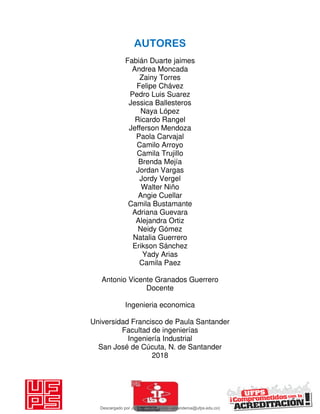 AUTORES
Fabián Duarte jaimes
Andrea Moncada
Zainy Torres
Felipe Chávez
Pedro Luis Suarez
Jessica Ballesteros
Naya López
Ricardo Rangel
Jefferson Mendoza
Paola Carvajal
Camilo Arroyo
Camila Trujillo
Brenda Mejía
Jordan Vargas
Jordy Vergel
Walter Niño
Angie Cuellar
Camila Bustamante
Adriana Guevara
Alejandra Ortiz
Neidy Gómez
Natalia Guerrero
Erikson Sánchez
Yady Arias
Camila Paez
Antonio Vicente Granados Guerrero
Docente
Ingenieria economica
Universidad Francisco de Paula Santander
Facultad de ingenierías
Ingeniería Industrial
San José de Cúcuta, N. de Santander
2018
Descargado por JUNIOR AOA (junioralexanderoa@ufps.edu.co)
lOMoARcPSD|3791696
 