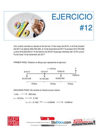 Con cuánto cancela su deuda el día de hoy 13 de mayo de 2018, si el 8 de octubre
del 2017 se debían $20.250.000, el 10 de diciembre de 2017 le prestan $10,725.000
y otros $18.000.000 el 15 de febrero de 2018? Suponga intereses del 19.2% anual.
Punto focal 10 de diciembre de 2017
PRIMER PASO: Realizar el dibujo que represente el ejercicio.
SEGUNDO PASO: Se cambia el interés anual a diario.
1 año 360 días
ia = 19.2%a 0.192
id = (1 + 0.192)1 / 360 – 1 = 0.00048 0.048%d
EJERCICIO
#12
Descargado por JUNIOR AOA (junioralexanderoa@ufps.edu.co)
lOMoARcPSD|3791696
 