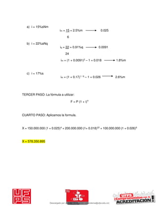 a) i = 15%sNm
im = 15 = 2.5%m 0.025
6
b) i = 22%aNq
iq = 22 = 0.91%q 0.0091
24
im = (1 + 0.0091)2 – 1 = 0.018 1.8%m
c) i = 17%s
im = (1 + 0.17)1 / 6 – 1 = 0.026 2.6%m
TERCER PASO: La fórmula a utilizar:
F = P (1 + i)n
CUARTO PASO: Aplicamos la formula.
X = 150.000.000 (1 + 0.025)4 + 200.000.000 (1+ 0.018)22 + 100.000.000 (1 + 0.026)6
X = 578.350.895
Descargado por JUNIOR AOA (junioralexanderoa@ufps.edu.co)
lOMoARcPSD|3791696
 