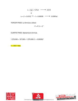 im = 7.2 = 1.2%m 0.012
6
id = (1 + 0.012)1 / 30 – 1 = 0.00039 0.039%d
TERCER PASO: La fórmula a utilizar:
F = P (1 + i)n
CUARTO PASO: Aplicamos la formula.
1.576.000 + 167.000 = 1.576.000 (1 + 0.00039)n
n = 253.7 días
Descargado por JUNIOR AOA (junioralexanderoa@ufps.edu.co)
lOMoARcPSD|3791696
 