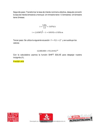 Segundo paso: Transformar la tasa de interés nominal a efectiva, después convertir
la tasa de interés bimestral a mensual. Un trimestre tiene 1.5 bimestres. Un bimestre
tiene 2meses.
i =
. %
.
= . % b
i = . − = . o . % m
Tercer paso: Se utiliza la siguiente ecuación F = P + i n
y se sustituye los
valores
. . = P .
Con la calculadora usamos la función SHIFT SOLVE para despejar nuestra
incógnita P .
P=8.521.416
Descargado por JUNIOR AOA (junioralexanderoa@ufps.edu.co)
lOMoARcPSD|3791696
 