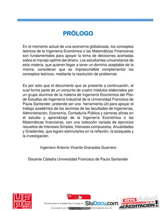 PRÓLOGO
En el momento actual de una economía globalizada, los conceptos
teóricos de la Ingeniería Económica o las Matemáticas Financieras
son fundamentales para apoyar la toma de decisiones acertadas
sobre el manejo optimo del dinero. Los estudiantes universitarios de
esta materia, que quieren llegar a tener un dominio aceptable de la
misma, consideran que es imprescindible complementar los
conceptos teóricos, mediante la resolución de problemas
Es por esto que el documento que se presenta a continuación, el
cual forma parte de un conjunto de cuatro módulos elaborados por
un grupo alumnos de la materia de Ingeniería Económica del Plan
de Estudios de Ingeniería Industrial de la Universidad Francisco de
Paula Santander, pretende ser una herramienta útil para apoyar el
trabajo académico de los alumnos de las facultades de Ingenierías,
Administración, Economía, Contaduría Pública y carreras afines en
el estudio y aprendizaje de la Ingeniería Económica o las
Matemáticas financieras, con una colección variada de ejercicios
resueltos de Intereses Simples, Intereses compuestos, Anualidades
y Gradientes, que logren estimularlos en la reflexión, la búsqueda y
la investigación.
Ingeniero Antonio Vicente Granados Guerrero
Docente Cátedra Universidad Francisco de Paula Santander
Descargado por JUNIOR AOA (junioralexanderoa@ufps.edu.co)
lOMoARcPSD|3791696
 
