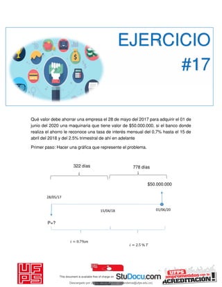 Qué valor debe ahorrar una empresa el 28 de mayo del 2017 para adquirir el 01 de
junio del 2020 una maquinaria que tiene valor de $50.000.000, si el banco donde
realiza el ahorro le reconoce una tasa de interés mensual del 0,7% hasta el 15 de
abril del 2018 y del 2.5% trimestral de ahí en adelante
Primer paso: Hacer una gráfica que represente el problema.
EJERCICIO
#17
28/05/17
$50.000.000
P=?
𝑖 = . %
01/06/2015/04/18
𝑖 = . % 𝑇
322 días 778 días
Descargado por JUNIOR AOA (junioralexanderoa@ufps.edu.co)
lOMoARcPSD|3791696
 