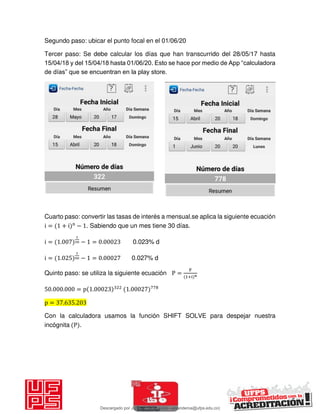 Segundo paso: ubicar el punto focal en el 01/06/20
Tercer paso: Se debe calcular los días que han transcurrido del 28/05/17 hasta
15/04/18 y del 15/04/18 hasta 01/06/20. Esto se hace por medio de App “calculadora
de días” que se encuentran en la play store.
Cuarto paso: convertir las tasas de interés a mensual.se aplica la siguiente ecuación
i = + i n
− . Sabiendo que un mes tiene 30 días.
i = . − = . 0.023% d
i = . − = . 0.027% d
Quinto paso: se utiliza la siguiente ecuación P =
F
+i n
. . = p . .
p = . .
Con la calculadora usamos la función SHIFT SOLVE para despejar nuestra
incógnita P .
Descargado por JUNIOR AOA (junioralexanderoa@ufps.edu.co)
lOMoARcPSD|3791696
 