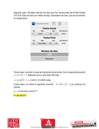 Segundo paso: Se debe calcular los días que han transcurrido del 01/06/17hasta
31/12/18. Esto se hace por medio de App “calculadora de días” que se encuentran
en la play store.
Tercer paso: convertir la tasa de interés del anual a días. Con la siguiente ecuación
i = + i n
− . Sabiendo que un año tiene 360 días.
i = . − = . O 0.055% días
Cuarto paso: se utiliza la siguiente ecuación F = P + i n
y se sustituye los
valores
F = . . .
F= 46.032.977
Descargado por JUNIOR AOA (junioralexanderoa@ufps.edu.co)
lOMoARcPSD|3791696
 