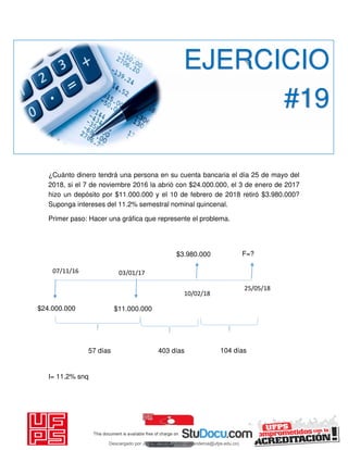 ¿Cuánto dinero tendrá una persona en su cuenta bancaria el día 25 de mayo del
2018, si el 7 de noviembre 2016 la abrió con $24.000.000, el 3 de enero de 2017
hizo un depósito por $11.000.000 y el 10 de febrero de 2018 retiró $3.980.000?
Suponga intereses del 11.2% semestral nominal quincenal.
Primer paso: Hacer una gráfica que represente el problema.
I= 11.2% snq
EJERCICIO
#19
25/05/18
07/11/16
$24.000.000
03/01/17
$11.000.000
10/02/18
$3.980.000 F=?
57 días 403 días 104 días
Descargado por JUNIOR AOA (junioralexanderoa@ufps.edu.co)
lOMoARcPSD|3791696
 