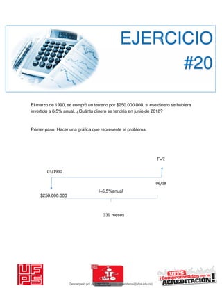 El marzo de 1990, se compró un terreno por $250.000.000, si ese dinero se hubiera
invertido a 6.5% anual, ¿Cuánto dinero se tendría en junio de 2018?
Primer paso: Hacer una gráfica que represente el problema.
EJERCICIO
#20
06/18
03/1990
F=?
$250.000.000
I=6.5%anual
339 meses
Descargado por JUNIOR AOA (junioralexanderoa@ufps.edu.co)
lOMoARcPSD|3791696
 