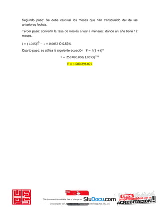 Segundo paso: Se debe calcular los meses que han transcurrido del de las
anteriores fechas.
Tercer paso: convertir la tasa de interés anual a mensual; donde un año tiene 12
meses.
i = . − = . O 0.53%
Cuarto paso: se utiliza la siguiente ecuación F = P + i n
F = . . .
F = . . .
Descargado por JUNIOR AOA (junioralexanderoa@ufps.edu.co)
lOMoARcPSD|3791696
 