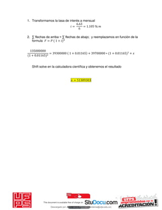 1. Transformamos la tasa de interés a mensual
𝑖 =
.
= . %
2. ∑ flechas de arriba = ∑ flechas de abajo; y reemplazamos en función de la
formula 𝐹 = 𝑃 + 𝑖
+ .
= + . + ∗ + . + 𝑥
Shift solve en la calculadora científica y obtenemos el resultado
𝑥 =
Descargado por JUNIOR AOA (junioralexanderoa@ufps.edu.co)
lOMoARcPSD|3791696
 