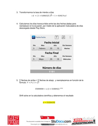 3. Transformamos la tasa de interés a días
𝑖 = + . − = . %
4. Calculamos los días transcurridos entre las dos fechas dadas para
reemplazar en la ecuación, por medio de la aplicación Calculadora de días
descargada desde Play Store.
5. ∑ flechas de arriba = ∑ flechas de abajo; y reemplazamos en función de la
formula 𝐹 = 𝑃 + 𝑖
= 𝑥 + .
Shift solve en la calculadora científica y obtenemos el resultado
𝑥 =
Descargado por JUNIOR AOA (junioralexanderoa@ufps.edu.co)
lOMoARcPSD|3791696
 
