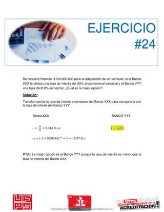 Se requiere financiar $130.000.000 para la adquisición de un vehículo; si el Banco
XXX le ofrece una tasa de interés del 20% anual nominal semanal y el Banco YYY
una tasa del 8.2% semestral; ¿Cuál es la mejor opción?:
Solución:
Transformamos la tasa de interés a semestral del Banco XXX para compararla con
la tasa de interés del Banco YYY
Banco XXX BANCO YYY
𝑖 = = . % 𝑖 = .
𝑖 = + . − = . %
RTA// La mejor opción es el Banco YYY porque la tasa de interés es menor que la
tasa de interés del Banco XXX.
EJERCICIO
#24
Descargado por JUNIOR AOA (junioralexanderoa@ufps.edu.co)
lOMoARcPSD|3791696
 