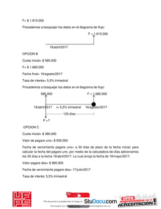 F= $ 1.915.000
Procedemos a bosquejar los datos en el diagrama de flujo:
F = 1.915.000
18/abril/2017
OPCION B
Cuota inicial= $ 585.000
F= $ 1.680.000
Fecha final= 16/agosto/2017
Tasa de interés= 5,5% trimestral
Procedemos a bosquejar los datos en el diagrama de flujo:
585.000 F = 1.680.000
18/abril/2017 i= 5,5% trimestral 16/agosto/2017
120 días
P =?
OPCION C
Cuota inicial= $ 380.000
Valor de pagare uno= $ 930.000
Fecha de vencimiento pagare uno= a 30 días de plazo de la fecha inicial; para
calcular la fecha del pagare uno, por medio de la calculadora de días adicionamos
los 30 días a la fecha 18/abril/2017. La cual arroja la fecha de 18/mayo/2017.
Valor pagare dos= $ 980.000
Fecha de vencimiento pagare dos= 17/julio/2017
Tasa de interés: 5,5% trimestral
Descargado por JUNIOR AOA (junioralexanderoa@ufps.edu.co)
lOMoARcPSD|3791696
 