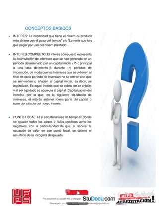 CONCEPTOS BASICOS
 INTERES: La capacidad que tiene el dinero de producir
más dinero con el paso del tiempo” y/o “La renta que hay
que pagar por uso del dinero prestado”.
 INTERÉS COMPUETO: El interés compuesto representa
la acumulación de intereses que se han generado en un
período determinado por un capital inicial (P) o principal
a una tasa de interés (i) durante (n) periodos de
imposición, de modo que los intereses que se obtienen al
final de cada período de inversión no se retiran sino que
se reinvierten o añaden al capital inicial, es decir, se
capitalizan. Es aquel interés que se cobra por un crédito
y al ser liquidado se acumula al capital (Capitalización del
interés), por lo que, en la siguiente liquidación de
intereses, el interés anterior forma parte del capital o
base del cálculo del nuevo interés.
 PUNTO FOCAL: es el sitio de la línea de tiempo en dónde
se igualan todos los pagos o flujos positivos como los
negativos, con la particularidad de que, al resolver la
ecuación de valor en ese punto focal, se obtiene el
resultado de la incógnita despejada
Descargado por JUNIOR AOA (junioralexanderoa@ufps.edu.co)
lOMoARcPSD|3791696
 