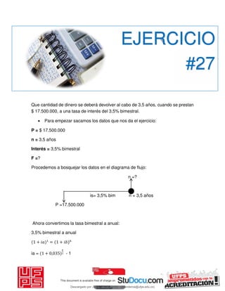 Que cantidad de dinero se deberá devolver al cabo de 3,5 años, cuando se prestan
$ 17.500.000, a una tasa de interés del 3,5% bimestral.
 Para empezar sacamos los datos que nos da el ejercicio:
P = $ 17.500.000
n = 3,5 años
Interés = 3,5% bimestral
F =?
Procedemos a bosquejar los datos en el diagrama de flujo:
n =?
is= 3,5% bim n = 3,5 años
P =17.500.000
Ahora convertimos la tasa bimestral a anual:
3,5% bimestral a anual
+ 𝑖 = + 𝑖
ia = + , - 1
EJERCICIO
#27
Descargado por JUNIOR AOA (junioralexanderoa@ufps.edu.co)
lOMoARcPSD|3791696
 