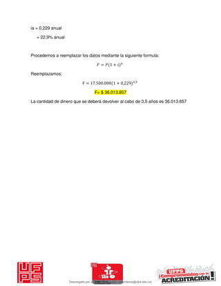 ia = 0,229 anual
= 22,9% anual
Procedemos a reemplazar los datos mediante la siguiente formula:
𝐹 = 𝑃 + 𝑖
Reemplazamos:
F = . . + , ,
F= $ 36.013.857
La cantidad de dinero que se deberá devolver al cabo de 3,5 años es 36.013.857
Descargado por JUNIOR AOA (junioralexanderoa@ufps.edu.co)
lOMoARcPSD|3791696
 