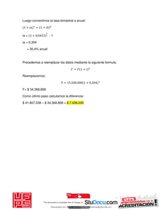 Luego convertimos la tasa bimestral a anual:
+ 𝑖 = + 𝑖
ia = + , - 1
ia = 0,304
= 30,4% anual
Procedemos a reemplazar los datos mediante la siguiente formula:
𝐹 = 𝑃 + 𝑖
Reemplazamos:
F = . . + ,
F= $ 34.368.808
Como último paso calculamos la diferencia:
$ 41.807.038 – $ 34.368.808 = $ 7.438.230
Descargado por JUNIOR AOA (junioralexanderoa@ufps.edu.co)
lOMoARcPSD|3791696
 