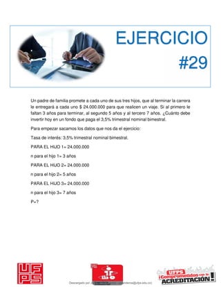 Un padre de familia promete a cada uno de sus tres hijos, que al terminar la carrera
le entregará a cada uno $ 24.000.000 para que realicen un viaje. Si al primero le
faltan 3 años para terminar, al segundo 5 años y al tercero 7 años. ¿Cuánto debe
invertir hoy en un fondo que paga el 3,5% trimestral nominal bimestral.
Para empezar sacamos los datos que nos da el ejercicio:
Tasa de interés: 3,5% trimestral nominal bimestral.
PARA EL HIJO 1= 24.000.000
n para el hijo 1= 3 años
PARA EL HIJO 2= 24.000.000
n para el hijo 2= 5 años
PARA EL HIJO 3= 24.000.000
n para el hijo 3= 7 años
P=?
EJERCICIO
#29
Descargado por JUNIOR AOA (junioralexanderoa@ufps.edu.co)
lOMoARcPSD|3791696
 