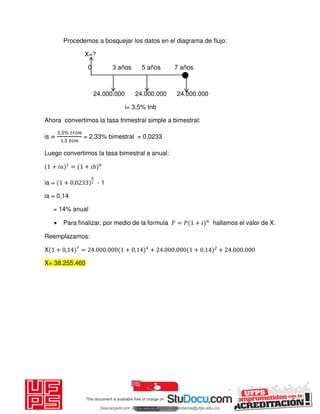 Procedemos a bosquejar los datos en el diagrama de flujo:
X=?
0 3 años 5 años 7 años
24.000.000 24.000.000 24.000.000
i= 3,5% tnb
Ahora convertimos la tasa trimestral simple a bimestral:
is =
, % 𝑖
, 𝑖
= 2,33% bimestral = 0,0233
Luego convertimos la tasa bimestral a anual:
+ 𝑖 = + 𝑖
ia = + , - 1
ia = 0,14
= 14% anual
 Para finalizar, por medio de la formula 𝐹 = 𝑃 + 𝑖 hallamos el valor de X.
Reemplazamos:
X + , = . . + , + . . + , + . .
X= 38.255.460
Descargado por JUNIOR AOA (junioralexanderoa@ufps.edu.co)
lOMoARcPSD|3791696
 