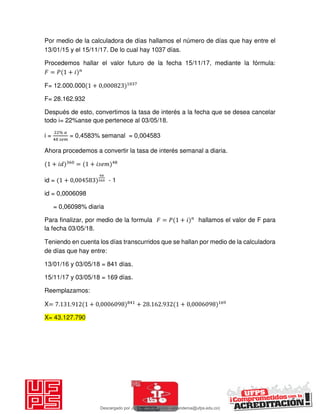 Por medio de la calculadora de días hallamos el número de días que hay entre el
13/01/15 y el 15/11/17. De lo cual hay 1037 días.
Procedemos hallar el valor futuro de la fecha 15/11/17, mediante la fórmula:
𝐹 = 𝑃 + 𝑖
F= 12.000.000 + ,
F= 28.162.932
Después de esto, convertimos la tasa de interés a la fecha que se desea cancelar
todo i= 22%anse que pertenece al 03/05/18.
i =
%
= 0,4583% semanal = 0,004583
Ahora procedemos a convertir la tasa de interés semanal a diaria.
+ 𝑖 = + 𝑖
id = + , - 1
id = 0,0006098
= 0,06098% diaria
Para finalizar, por medio de la formula 𝐹 = 𝑃 + 𝑖 hallamos el valor de F para
la fecha 03/05/18.
Teniendo en cuenta los días transcurridos que se hallan por medio de la calculadora
de días que hay entre:
13/01/16 y 03/05/18 = 841 días.
15/11/17 y 03/05/18 = 169 días.
Reemplazamos:
X= . . + , + . . + ,
X= 43.127.790
Descargado por JUNIOR AOA (junioralexanderoa@ufps.edu.co)
lOMoARcPSD|3791696
 