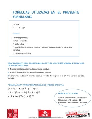 FORMULAS UTILIZADAS EN EL PRESENTE
F0RMULARIO
I = F- P
F = P ( 1 + i ) n
VARIABLES
I: Interés generado
P: Valor presente
F: Valor futuro
i : tasa de interés efectiva vencida y además congruente con el número de
periodos
n: número de periodos
PROCEDIMIENTO PARA TRANSFORMAR UNA TASA DE INTERES NOMINAL EN UNA TASA
DE INTERES EFECTIVA
1. Transformar la tasa de interés nominal a efectiva.
2. Transformar la tasa de interés anticipada a vencida.
3.Transformar la tasa de interés efectiva vencida de un periodo a efectiva vencida de otro
periodo.
FORMULA PARA TRANSFORMAR TASAS DE INTERES EFECTIVA
( 1 + ia) = ( 1 + is) 2
= ( 1 + it) 4
=
( 1 + ib) 6
= ( 1 + im) 12
=( 1 + iq) 24
= ( 1 + isem) 48
= ( 1 + id) 360
TENER EN CUENTA:
1 Año = 2 semestre = 4 trimestres =
6 bimestres = 12 meses = 24
quincenas = 48 semanas = 360 días
Descargado por JUNIOR AOA (junioralexanderoa@ufps.edu.co)
lOMoARcPSD|3791696
 