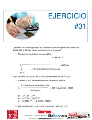 Determine cuál es el capital que en 240 días de préstamo produce un interés de
$1.200.000, al 4.2% de interés semestral nominal quincenal.
1. Representar los datos de manera gráfica.
I = $1.200.000
0 n=240 días
i = 4.2% semestral nominal quincenal.
P =?
Nota: tomamos I=F ya que será el valor obtenido al final de los 240 días.
2. Convertir la tasa de interés nominal a una efectiva vencida.
4,2 % semestral nominal quincenal
i = = 0,35 % quincenal = 0,0035
12 quincenas
(1 + iq) 24 = (1 + id) 360
(1 + iq) 24/360 = (1 + id) 360/360
id = (1+0,0035)1/15 – 1= 0,00023 = 0,023%
3. Calcular el capital que se prestó, en este caso será valor de P.
EJERCICIO
#31
Descargado por JUNIOR AOA (junioralexanderoa@ufps.edu.co)
lOMoARcPSD|3791696
 