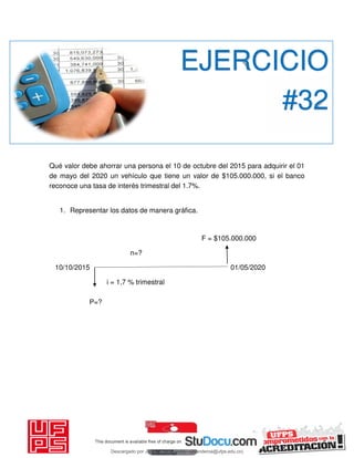 Qué valor debe ahorrar una persona el 10 de octubre del 2015 para adquirir el 01
de mayo del 2020 un vehículo que tiene un valor de $105.000.000, si el banco
reconoce una tasa de interés trimestral del 1.7%.
1. Representar los datos de manera gráfica.
F = $105.000.000
n=?
10/10/2015 01/05/2020
i = 1,7 % trimestral
P=?
EJERCICIO
#32
Descargado por JUNIOR AOA (junioralexanderoa@ufps.edu.co)
lOMoARcPSD|3791696
 