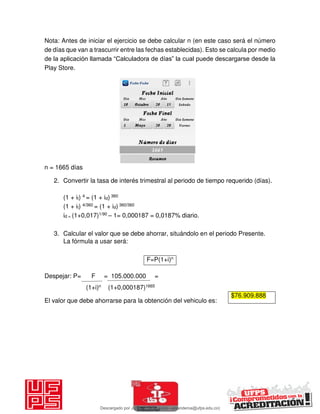Nota: Antes de iniciar el ejercicio se debe calcular n (en este caso será el número
de días que van a trascurrir entre las fechas establecidas). Esto se calcula por medio
de la aplicación llamada “Calculadora de días” la cual puede descargarse desde la
Play Store.
n = 1665 días
2. Convertir la tasa de interés trimestral al periodo de tiempo requerido (días).
(1 + it) 4 = (1 + id) 360
(1 + it) 4/360 = (1 + id) 360/360
id = (1+0,017)1/90 – 1= 0,000187 = 0,0187% diario.
3. Calcular el valor que se debe ahorrar, situándolo en el periodo Presente.
La fórmula a usar será:
F=P(1+i)n
Despejar: P= F = 105.000.000 =
(1+i)n (1+0,000187)1665
El valor que debe ahorrarse para la obtención del vehiculo es:
$76.909.888
Descargado por JUNIOR AOA (junioralexanderoa@ufps.edu.co)
lOMoARcPSD|3791696
 