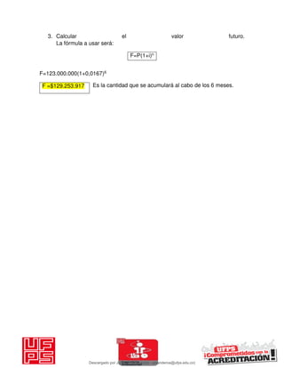 3. Calcular el valor futuro.
La fórmula a usar será:
F=123.000.000(1+0,0167)6
Es la cantidad que se acumulará al cabo de los 6 meses.
F=P(1+i)n
F =$129.253.917
Descargado por JUNIOR AOA (junioralexanderoa@ufps.edu.co)
lOMoARcPSD|3791696
 