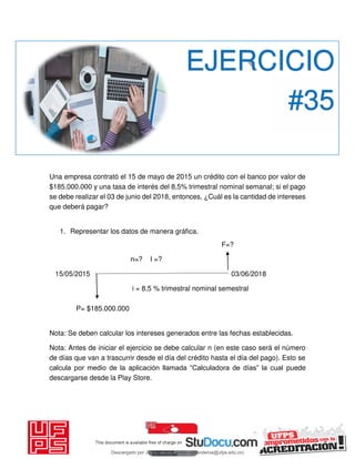 Una empresa contrató el 15 de mayo de 2015 un crédito con el banco por valor de
$185.000.000 y una tasa de interés del 8,5% trimestral nominal semanal; si el pago
se debe realizar el 03 de junio del 2018, entonces, ¿Cuál es la cantidad de intereses
que deberá pagar?
1. Representar los datos de manera gráfica.
F=?
n=? I =?
15/05/2015 03/06/2018
i = 8,5 % trimestral nominal semestral
P= $185.000.000
Nota: Se deben calcular los intereses generados entre las fechas establecidas.
Nota: Antes de iniciar el ejercicio se debe calcular n (en este caso será el número
de días que van a trascurrir desde el día del crédito hasta el día del pago). Esto se
calcula por medio de la aplicación llamada “Calculadora de días” la cual puede
descargarse desde la Play Store.
EJERCICIO
#35
Descargado por JUNIOR AOA (junioralexanderoa@ufps.edu.co)
lOMoARcPSD|3791696
 
