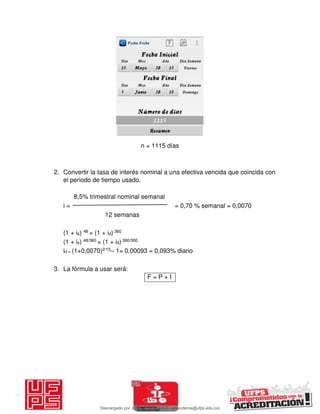 n = 1115 días
2. Convertir la tasa de interés nominal a una efectiva vencida que coincida con
el periodo de tiempo usado.
8,5% trimestral nominal semanal
i = = 0,70 % semanal = 0,0070
12 semanas
(1 + is) 48 = (1 + id) 360
(1 + is) 48/360 = (1 + id) 360/360
id = (1+0,0070)2/15– 1= 0,00093 = 0,093% diario
3. La fórmula a usar será:
F = P + I
Descargado por JUNIOR AOA (junioralexanderoa@ufps.edu.co)
lOMoARcPSD|3791696
 