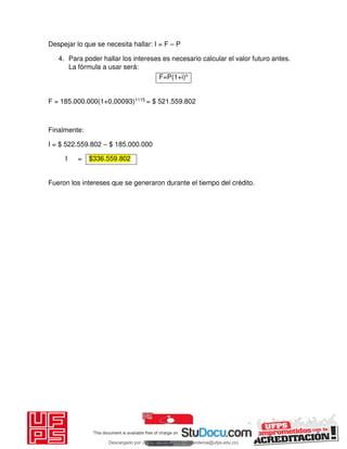 Despejar lo que se necesita hallar: I = F – P
4. Para poder hallar los intereses es necesario calcular el valor futuro antes.
La fórmula a usar será:
F=P(1+i)n
F = 185.000.000(1+0,00093)1115 = $ 521.559.802
Finalmente:
I = $ 522.559.802 – $ 185.000.000
I =
Fueron los intereses que se generaron durante el tiempo del crédito.
$336.559.802
Descargado por JUNIOR AOA (junioralexanderoa@ufps.edu.co)
lOMoARcPSD|3791696
 