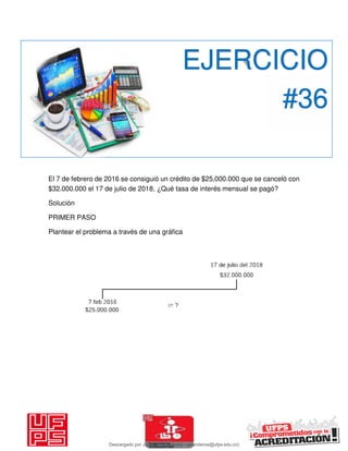 El 7 de febrero de 2016 se consiguió un crédito de $25,000.000 que se canceló con
$32.000.000 el 17 de julio de 2018, ¿Qué tasa de interés mensual se pagó?
Solución
PRIMER PASO
Plantear el problema a través de una gráfica
EJERCICIO
#36
Descargado por JUNIOR AOA (junioralexanderoa@ufps.edu.co)
lOMoARcPSD|3791696
 