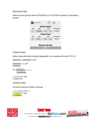 SEGUNDO PASO
Hallar los días que hay entre el 07/02/2016 y el 17//07/2018 usando la “calculadora
de días”
TERCER PASO
Hallar la tasa de interés mensual despejando i en la siguiente formula: F=P(1+i)n
32000000 = 25000000 (1+i)891
32000000 = (1+i)891
25000000
________
891
√32000000 -1 = i
25000000
i= 2,771*10-4 *100
i= 0,02771%
CUARTO PASO
Convertir la tasa de interés a mensual.
i= (1+ 2,771*10-4)30 -1
i= 8,346*10-3 *100
i= 0,8346%
Descargado por JUNIOR AOA (junioralexanderoa@ufps.edu.co)
lOMoARcPSD|3791696
 